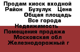 Продам киоск входной › Район ­ Бузулук › Цена ­ 60 000 › Общая площадь ­ 10 - Все города Недвижимость » Помещения продажа   . Московская обл.,Железнодорожный г.